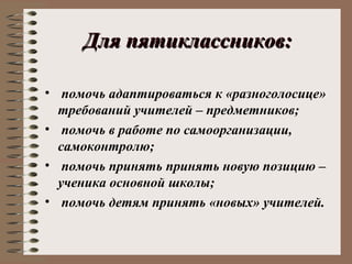 Для пятиклассников:Для пятиклассников:
• помочь адаптироваться к «разноголосице»
требований учителей – предметников;
• помочь в работе по самоорганизации,
самоконтролю;
• помочь принять принять новую позицию –
ученика основной школы;
• помочь детям принять «новых» учителей.
 