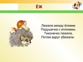 Лежала между ёлками
Подушечка с иголками.
Тихонечко лежала,
Потом вдруг убежала.
ЁЖ
 