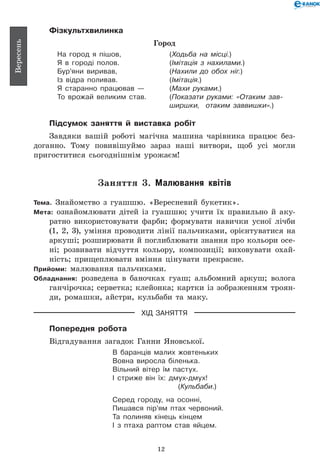 12
Вересень
Фізкультхвилинка
Город
На город я пішов, 	 (Ходьба на місці.)
Я в городі полов. 	 (Імітація з нахилами.)
Бур’яни виривав, 	 (Нахили до обох ніг.)
Із відра поливав. 	 (Імітація.)
Я старанно працював — 	 (Махи руками.)
То врожай великим став. 	 (Показати руками: «Отаким зав-
	 ширшки, отаким заввишки».)
Підсумок заняття й виставка робіт
Завдяки вашій роботі магічна машина чарівника працює без-
доганно. Тому повивішуймо зараз наші витвори, щоб усі могли
пригоститися сьогоднішнім урожаєм!
Заняття 3. Малювання квітів
Тема. Знайомство з гуашшю. «Вересневий букетик».
Мета: ознайомлювати дітей із гуашшю; учити їх правильно й аку-
ратно використовувати фарби; формувати навички усної лічби
(1, 2, 3), уміння проводити лінії пальчиками, орієнтуватися на
аркуші; розширювати й поглиблювати знання про кольори осе-
ні; розвивати відчуття кольору, композиції; виховувати охай-
ність; прищеплювати вміння цінувати прекрасне.
Прийоми: малювання пальчиками.
Обладнання: розведена в баночках гуаш; альбомний аркуш; волога
ганчірочка; серветка; клейонка; картки із зображенням троян-
ди, ромашки, айстри, кульбаби та маку.
ХІД ЗАНЯТТЯ
Попередня робота
Відгадування загадок Ганни Янов­ської.
В баранців малих жовтеньких
Вовна виросла біленька.
Вільний вітер їм пастух.
І стриже він їх: дмух-дмух!
(Кульбаби.)
Серед городу, на осонні,
Пишався пір’ям птах червоний.
Та полиняв кінець кінцем
І з птаха раптом став яйцем.
 