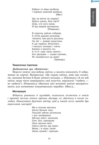 13
Вкересень
Бабуся те яйце розбила
І пиріжок смачний зробила.
(Мак.)
Що за квітка на подвір’ї:
Жовта шапка, біле пір’я?
Знає, хто кого кохає,
Й від хвороб допомагає.
(Ромашка.)
В садочку зайчик побував,
А потім друзям розказав:
«Колюча там росте рослина,
На ній — рожеві капустини,
А ще червоні, білосніжні…
І пахнуть солодко і ніжно.
Боявся я вколоти ніс,
А то б і вам таких приніс».
Хто зрозумів — скажи сміливо,
Як називається це диво!
(Троянда.)
Тематична ігротека
Дидактична гра «Квіточка»
Педагог описує яку-небудь квітку, а малята показують її зобра-
ження на картці. Наприклад: «Це садова квітка, вона має колюч-
ки, запашні бутони й буває різного кольору...» (Троянда.) «А на цій
квітці люди часто перевіряють свої почуття, ворожачи: “любить —
не любить”». (Ромашка.) «Насіння цієї вогняної квітки використо-
вують для начинення кондитерських виробів». (Мак.)…
Мотивація
Відцвіли ромашки й кульбаби, осипалися пелюстки в маків
і троянд, тільки осіння зірочка, айстра, не здається в полон хо­
лодам. Намалюймо букетик айстр, щоб у нашій оселі завжди був
вересневий настрій!
Ми в осіннім квітнику
Квітку бачили таку:
Пишний чубчик розчесала
І усіх зачарувала.
Айстри жовті, малинові,
Сині, білі, пурпурові,
Наче зірочки малі,
Сяють-світять від землі.
Може, і в зірок такий
Запах свіжий і терпкий…
 