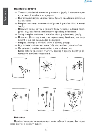 14
Вересень
Практична робота
— 	Умочіть вказівний пальчик у червону фарбу й поставте цят-
ку в центрі альбомного аркуша.
— 	Від червоної цятки «протягніть» багато промінців-пелюсток
на всі боки.
— 	Витріть пальчик вологою ганчіркою й умочіть його в синю
фарбу.
— 	Поставте синю цятку з іншого боку червоної айстри (ліво-
руч) і від неї також намалюйте промінці-пелюстки.
— 	Знову витріть пальчик і вмочіть його у фіолетову фарбу.
— 	Поставте фіолетову цятку на порожньому боці аркуша (пра-
воруч) і від неї намалюйте пелюстки.
— 	Витріть палець і вмочіть його в зелену фарбу.
— 	Від кожної квітки (скільки їх?) «витягніть» униз стебло.
— 	До кожного стебла домалюйте промінці-листки.
— 	Коли робота просохне, умочіть палець у жовту фарбу й до­-	
малюйте айстрам серединки.
Виставка
Назвіть кольори намальованих вами айстр і порахуйте кіль-
кість квіток у своєму букеті.
 