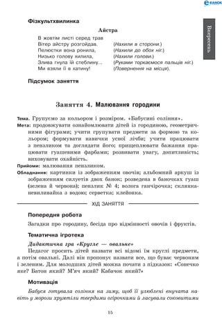 15
Вкересень
Фізкультхвилинка
Айстра
В жовтім листі серед трав
Вітер айстру розгойдав. 	 (Нахили в сторони.)
Пелюстки вона ронила, 	 (Нахили до обох ніг.)
Низько голову хилила, 	 (Нахили голови.)
Злива гнула їй стеблину… 	 (Руками торкаємося пальців ніг.)
Ми взяли її в хатину! 	 (Повернення на місця).
Підсумок заняття
Заняття 4. Малювання городини
Тема. Групуємо за кольором і розміром. «Бабусині соління».
Мета: продовжувати ознайомлювати дітей із городиною, геометрич-
ними фігурами; учити групувати предмети за формою та ко-
льором; формувати навички усної лічби; учити працювати
з пензликом та доглядати його; прищеплювати бажання пра-
цювати гуашевими фарбами; розвивати увагу, допитливість;
виховувати охайність.
Прийоми: малювання пензликом.
Обладнання: картинки із зображенням овочів; альбомний аркуш із
зображенням силуетів двох банок; розведена в баночках гуаш
(зелена й червона); пензлик №  4; волога ганчірочка; склянка-
невиливайка з водою; серветка; клейонка.
ХІД ЗАНЯТТЯ
Попередня робота
Загадки про городину, бесіда про відмінності овочів і фруктів.
Тематична ігротека
Дидактична гра «Кругле — овальне»
Педагог просить дітей назвати всі відомі їм круглі предмети,
а потім овальні. Далі він пропонує назвати все, що буває червоним
і зеленим. Для молодших дітей можна почати з підказок: «Сонечко
яке? Батон який? М’яч який? Кабачок який?»
Мотивація
Бабуся готувала соління на зиму, щоб її улюблені внучата на­
віть у морози хрумтіли твердими огірочками й ласували соковитими
 