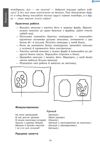 16
Вересень
помідорами. Але — от халепа! — бабусині окуляри кудись по­ді­
лись! А без них вона нічогісінько не бачить. Тож допоможімо бабу­
сі: в одну банку покладімо тільки круглі червоні помідори, а в дру­
гу — лише овальні зелені огірки!
Практична робота
— 	Візьміть пензлик і вмочіть його в червону фарбу. Притис-
нувши пензлик до краю баночки з фарбою, дайте стекти
зайвій воді.
— 	Поступово наповніть баночку помідорами — намалюйте
кружечки коловими рухами пензлика, починаючи з дна
банки (3—4 штуки). Полічіть помідори у своїй банці.
— 	Коли ви наповните банку помідорами, промийте пензлик
у склянці й промокніть його ганчірочкою.
— 	Умочіть чистий пензлик у зелену фарбу й намалюйте на дні
другої банки овали. Порахуйте огірочки в банці.
— 	Промийте пензлик і витріть його. Перевірте, у якій банці
овочів вийшло більше (менше).
— 	Підпишіть свої роботи й вивісьте на виставку.
Фізкультхвилинка
Урожай
На село приїжджай! 	 (Імітація.)
В нас достиг урожай. 	 (Махи руками.)
В кошик виноград складай, 	 (Нахили.)
Грушки з дерева збирай, 	 (Імітація з підтягуванням на носочках.)
Моркви й бульби накопай 	 (Імітація з присіданнями.)
І за стіл усіх скликай! 	 (Імітація.)
Підсумок заняття
 