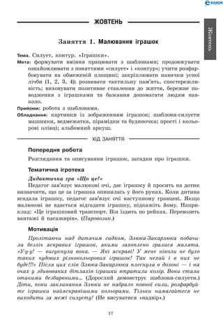 17
Жовтень
Жовтень
Заняття 1. Малювання іграшок
Тема. Силует, контур. «Іграшки».
Мета: формувати вміння працювати з шаблонами; продовжувати
ознайомлювати з поняттями «силует» і «контур»; учити розфар­
бовувати на обмеженій площині; закріплювати навички усної
лічби (1, 2, 3, 4); розвивати тактильну пам’ять, спостережли-
вість; виховувати позитивне ставлення до життя, бережне по-
водження з іграшками та бажання допомагати людям нав­
коло.
Прийоми: робота з шаблонами.
Обладнання: картинки із зображенням іграшок; шаблони-силуети
машинки, ведмежатка, пірамідки та будиночка; прості і кольо-
рові олівці; альбомний аркуш.
ХІД ЗАНЯТТЯ
Попередня робота
Розглядання та описування іграшок, загадки про іграшки.
Тематична ігротека
Дидактична гра «Що це?»
Педагог зав’язує малюкові очі, дає іграшку й просить на дотик
визначити, що це за іграшка опинилась у його руках. Коли дитина
вгадала іграшку, педагог зав’язує очі наступному гравцеві. Якщо
малюкові не вдається відгадати іграшку, підкажіть йому. Напри-
клад: «Це іграшковий транспорт. Він їздить по рейках. Перевозить
вантажі й пасажирів». (Паровозик.)
Мотивація
Пролітаючи над дитячим садком, Злюка-Закарлюка побачи­
ла безліч яскравих іграшок, якими захоплено гралися малята.
«У-у-у! — вигукнула вона. — Які яскраві! У мене ніколи не було
таких чудових різнокольорових іграшок! Так нехай і в них не
буде!!!» Після цих слів Злюка-Закарлюка плеснула в долоні — і на
очах у здивованих дітлахів іграшки втратили колір. Вони стали
отакими безбарвними... (Дорослий демонструє шаблони-силуети.)
Діти, поки заклинання Злюки не набрало повної сили, розфарбуй­
те іграшки найяскравішими кольорами. Тільки намагайтеся не
виходити за межі силуету! (Не висуватися «надвір».)
 