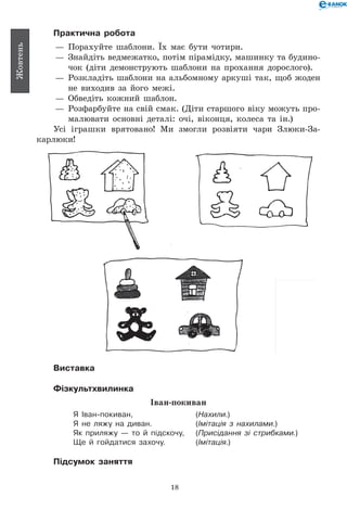18
Жовтень
Практична робота
— 	Порахуйте шаблони. Їх має бути чотири.
— 	Знайдіть ведмежатко, потім пірамідку, машинку та будино-
чок (діти демонструють шаблони на прохання дорослого).
— 	Розкладіть шаблони на альбомному аркуші так, щоб жоден
не виходив за його межі.
— 	Обведіть кожний шаблон.
— 	Розфарбуйте на свій смак. (Діти старшого віку можуть про-
малювати основні деталі: очі, віконця, колеса та ін.)
Усі іграшки врятовано! Ми змогли розвіяти чари Злюки-За­
карлюки!
Виставка
Фізкультхвилинка
Іван-покиван
Я іван-покиван, 	 (Нахили.)
Я не ляжу на диван. 	 (Імітація з нахилами.)
Як приляжу — то й підскочу, 	 (Присідання зі стрибками.)
Ще й гойдатися захочу. 	 (Імітація.)
Підсумок заняття
 