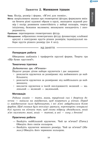 19
Жовтень
Заняття 2. Малювання іграшок
Тема. Колір, розмір і форма. «М’ячі для гномів».
Мета: закріплювати знання про геометричні фігури; формувати вмін-
ня бачити різні художні образи в крузі, знаходити заданий роз-
мір і колір; розвивати самостійність у виборі кольорів, творчу
ініціативу, бажання малювати; виховувати посидючість і зосе-
редженість.
Прийоми: перетворення геометричних фігур.
Обладнання: зображення геометричних фігур; фломастери; альбомні
аркуші з контурами кругів різних розмірів; індивідуальні на-
бори кругів різного розміру (по 4 шт.).
ХІД ЗАНЯТТЯ
Попередня робота
Обведення шаблонів і трафаретів круглої форми. Творча гра
«Що буває круглим?».
Тематична ігротека
Дидактична гра «М’ячики»
Педагог роздає дітям набори кружечків і дає завдання:
•	 розкласти кружечки за розмірами: від найменшого до най-
більшого;
•	 розкласти кружечки за розмірами: від найбільшого до най-
меншого;
•	 викласти кружечки в такій послідовності: великий — ма-
ленький — великий — маленький.
Мотивація
Родина гномів — тато, мама, трирічний син і дворічна до­
нечка — вийшла на майданчик, щоб погратись у м’ячик. Поряд
із майданчиком ішло будівництво, і всі м’ячі забруднилися білою
фарбою. Щоб гномам було веселіше гратися, перетворіть невиразні
білі кульки на м’ячики так, щоб гноми відразу здогадалися, який
м’яч належить мамі, який — татові, а які — сину з дочкою!
Практична робота
— 	Знайдіть найбільший кружечок. Чий це м’ячик? (Тата.)
Обведіть його синім кольором.
— 	Знайдіть кружечок меншого розміру. Чий це м’ячик? (Ма­
мин.) Обведіть його червоним кольором.
 