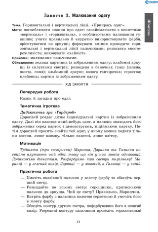 21
Жовтень
Заняття 3. Малювання одягу
Тема. Горизонтальні і вертикальні лінії. «Прикрась одяг».
Мета: поглиблювати знання про одяг; ознайомлювати з поняттями
«вертикаль» і «горизонталь», з особливостями малювання гу-
ашшю; учити правильно й акуратно використовувати фарби,
орієнтуватися на аркуші; формувати вміння проводити гори-
зонтальні і вертикальні лінії пальчиками; розвивати спосте-
режливість; виховувати охайність.
Прийоми: малювання пальчиками.
Обладнання: велика картинка із зображенням одягу; альбомні арку-
ші із силуетами светрів; розведена в баночках гуаш (зелена,
жовта, синя); альбомний аркуш; волога ганчірочка; серветка;
клейонка; картки із зображенням одягу.
ХІД ЗАНЯТТЯ
Попередня робота
Казки й загадки про одяг.
Тематична ігротека
Дидактична гра «Гардероб»
Дорослий роздає дітям індивідуальні картки із зображенням
одягу. Далі він називає який-небудь одяг, а малюки знаходять його
зображення серед карток і демонструють, підіймаючи картку. По-
тім дорослий просить знайти той одяг, у якому можна ходити тіль-
ки восени, лише взимку, тільки навесні, лише влітку.
Мотивація
Трійнята (три сестрички) Маринка, Даринка та Галинка по­
стійно плутають свій одяг, тому що він у них зовсім однаковий.
Допоможімо дівчаткам. Розфарбуймо три светри по-різному! Ма­
ринці — у зелений колір, Даринці — у жовтий, а Галинці — у синій.
Практична робота
— 	Умочіть вказівний пальчик у зелену фарбу та обведіть пер-
ший светр.
— 	Розкидайте по всьому светрі горошинки, притискаючи
пальчик до аркуша. Чий це светр? Правильно, Маринчин.
— 	Витріть фарбу з пальчика вологою серветкою й умочіть його
в жовту фарбу.
— 	Обведіть контур другого светра, пофарбувавши його в жовтий
колір. Усередині контуру пальчиком проведіть горизонтальні
 
