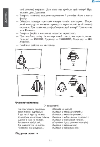 22
Жовтень
(які лежать) смужки. Для кого ми зробили цей светр? Пра-
вильно, для Даринки.
— 	Витріть пальчик вологою серветкою й умочіть його в синю
фарбу.
— 	Обведіть контур третього светра синім кольором. Усере­
дині контуру пальчиком проведіть вертикальні (які стоять)
смужки. Для кого ми розфарбовуємо цей светр? Правильно,
для Галинки.
— 	Витріть фарбу з пальчика вологою серветкою.
— 	Пригадаймо, кому із сестер який светр ми приготували:
Галинці — СИНІЙ, Даринці — ЖОВТИЙ, Маринці — ЗЕ-
ЛЕНИЙ.
— 	Вивісьте роботи на виставку.
1
2
3
Фізкультхвилинка
У гардеробі
На прогулянку рушаймо, 	 (Ходьба на місці.)
Теплі брюки одягаймо, 	 (Імітація з махами ногами.)
А до них і куртку лижну, 	 (Імітація з махами руками.)
Й шарфик на погоду сніжну. 	 (Імітація з обертанням головою.)
Шапка в нас на голові, 	 (Імітація з нахилами голови.)
Рукавички добрі дві, 	 (Стуляння і розтуляння пальців.)
Дві шкарпетки на ногах, 	 (Імітація з махами ніг.)
Черевики на шнурках… 	 (Імітація з присіданням.)
Підсумок заняття
 