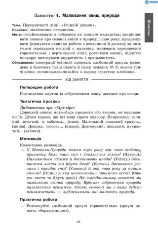 23
Жовтень
Заняття 4. Малювання явищ природи
Тема. Переривчасті лінії. «Осінній дощик».
Прийоми: малювання пензликом.
Мета: ознайомлювати з пейзажем як жанром малярства; закріплю-
вати знання про сезонні зміни в природі, пори року; продовжу-
вати формувати навички роботи з пензликом й догляду за ним;
учити передавати настрій у малюнку, малювати переривчасті
горизонтальні і вертикальні лінії; розвивати емоції, відчуття
кольору; виховувати акуратність і працьовитість.
Обладнання: ілюстрації осінньої природи; альбомний аркуш; розве-
дена в баночках гуаш (жовта й сіра); пензлик № 3; волога ган-
чірочка; склянка-невиливайка з водою; серветка; клейонка.
ХІД ЗАНЯТТЯ
Попередня робота
Розглядання картин із зображенням дощу, загадки про опади.
Тематична ігротека
Дидактична гра «Сіре-сіре»
Дорослий описує які-небудь предмети або тварин, не називаю-
чи їх. Дітям відомо, що всі вони сірого кольору. Наприклад: вели-
кий, вухатий, із хоботом... (слон). Маленький польовий гризун...
(миша). Дощова, грозова... (хмара). Довговухий, швидкий, пухнас-
тий... (зайчик).
Мотивація
Колективна розповідь
— 	У Матінки-Природи кожна пора року має свою особливу
прикмету. Коли тане сніг і з’являється зелень? (Навесні.)
Наливається збіжжя й достигають плоди? (Улітку.) Обси­
пається листя та йдуть дощі? (Восени.) Засинають рос­
лини і випадає сніг? (Узимку.) А яка пора року за нашим
вікном? (Осінь.) А яка найголовніша прикмета осені? (Опа-
дає листя та йдуть дощі.) На сьогоднішньому занятті ми
намалюємо осінню природу. Будь-яке зображення природи
називається пейзажем. Отож, сьогодні ми з вами будемо
пейзажистами — художниками, які малюють природу.
Практична робота
— 	Розташуйте альбомний аркуш горизонтально (аркуш ле-
жить «бордюрчиком»).
 