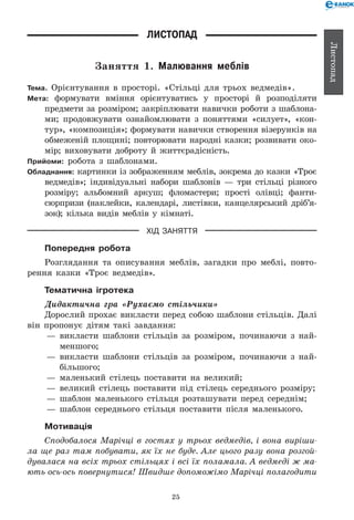25
Листопад
Листопад
Заняття 1. Малювання меблів
Тема. Орієнтування в просторі. «Стільці для трьох ведмедів».
Мета: формувати вміння орієнтуватись у просторі й розподіляти
предмети за розміром; закріплювати навички роботи з шаблона-
ми; продовжувати ознайомлювати з поняттями «силует», «кон­
тур», «композиція»; формувати навички створення візерунків на
обмеженій площині; повторювати народні казки; розвивати око-
мір; виховувати доброту й життєрадісність.
Прийоми: робота з шаблонами.
Обладнання: картинки із зображенням меблів, зокрема до казки «Троє
ведмедів»; індивідуальні набори шаблонів — три стільці різного
розміру; альбомний аркуш; фломастери; прості олівці; фанти-
сюрпризи (наклейки, календарі, листівки, канцелярський дріб’я­
зок); кілька видів меблів у кімнаті.
ХІД ЗАНЯТТЯ
Попередня робота
Розглядання та описування меблів, загадки про меблі, повто-
рення казки «Троє ведмедів».
Тематична ігротека
Дидактична гра «Рухаємо стільчики»
Дорослий прохає викласти перед собою шаблони стільців. Далі
він пропонує дітям такі завдання:
— 	викласти шаблони стільців за розміром, починаючи з най-
меншого;
— 	викласти шаблони стільців за розміром, починаючи з най-
більшого;
— 	маленький стілець поставити на великий;
— 	великий стілець поставити під стілець середнього розміру;
— 	шаблон маленького стільця розташувати перед середнім;
— 	шаблон середнього стільця поставити після маленького.
Мотивація
Сподобалося Марічці в гостях у трьох ведмедів, і вона виріши­
ла ще раз там побувати, як їх не буде. Але цього разу вона розгой­
дувалася на всіх трьох стільцях і всі їх поламала. А ведмеді ж ма­
ють ось-ось повернутися! Швидше допоможімо Марічці полагодити
 