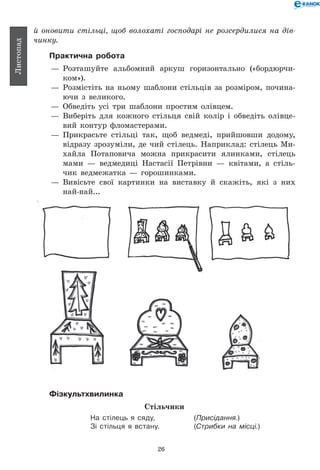 26
Листопад
й оновити стільці, щоб волохаті господарі не розсердилися на дів­
чинку.
Практична робота
— 	Розташуйте альбомний аркуш горизонтально («бордюрчи-
ком»).
— 	Розмістіть на ньому шаблони стільців за розміром, почина-
ючи з великого.
— 	Обведіть усі три шаблони простим олівцем.
— 	Виберіть для кожного стільця свій колір і обведіть олівце-
вий контур фломастерами.
— 	Прикрасьте стільці так, щоб ведмеді, прийшовши додому,
відразу зрозуміли, де чий стілець. Наприклад: стілець Ми-
хайла Потаповича можна прикрасити ялинками, стілець
мами — ведмедиці Настасії Петрівни — квітами, а стіль-
чик ведмежатка — горошинками.
— 	Вивісьте свої картинки на виставку й скажіть, які з них
най-най...
Фізкультхвилинка
Стільчики
На стілець я сяду, 	 (Присідання.)
Зі стільця я встану. 	 (Стрибки на місці.)
 