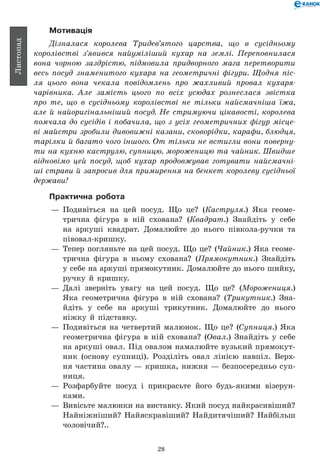28
Листопад
Мотивація
Дізналася королева Тридев’ятого царства, що в сусідньому
королівстві з’явився найуміліший кухар на землі. Переповнилася
вона чорною заздрістю, підмовила придворного мага перетворити
весь посуд знаменитого кухаря на геометричні фігури. Щодня піс­
ля цього вона чекала повідомлень про жахливий провал кухаря-
чарівника. Але замість цього по всіх усюдах рознеслася звістка
про те, що в сусідньому королівстві не тільки найсмачніша їжа,
але й найоригінальніший посуд. Не стримуючи цікавості, королева
помчала до сусідів і побачила, що з усіх геометричних фігур місце­
ві майстри зробили дивовижні казани, сковорідки, карафи, блюдця,
тарілки й багато чого іншого. От тільки не встигли вони поверну­
ти на кухню каструлю, супницю, мороженицю та чайник. Швидше
відновімо цей посуд, щоб кухар продовжував готувати найсмачні­
ші страви й запросив для примирення на бенкет королеву сусідньої
держави!
Практична робота
— 	Подивіться на цей посуд. Що це? (Каструля.) Яка геоме-
трична фігура в ній схована? (Квадрат.) Знайдіть у себе
на аркуші квадрат. Домалюйте до нього півкола-ручки та
півовал-кришку.
— 	Тепер погляньте на цей посуд. Що це? (Чайник.) Яка геоме-
трична фігура в ньому схована? (Прямокутник.) Знайдіть
у себе на аркуші прямокутник. Домалюйте до нього шийку,
ручку й кришку.
— 	Далі зверніть увагу на цей посуд. Що це? (Морожениця.)
Яка геометрична фігура в ній схована? (Трикутник.) Зна-
йдіть у себе на аркуші трикутник. Домалюйте до нього
ніжку й підставку.
— 	Подивіться на четвертий малюнок. Що це? (Супниця.) Яка
геометрична фігура в ній схована? (Овал.) Знайдіть у себе
на аркуші овал. Під овалом намалюйте вузький прямокут-
ник (основу супниці). Розділіть овал лінією навпіл. Верх-
ня частина овалу — кришка, нижня — безпосередньо суп-
ниця.
— 	Розфарбуйте посуд і прикрасьте його будь-якими візерун­
ками.
— 	Вивісьте малюнки на виставку. Який посуд найкрасивіший?
Найніжніший? Найяскравіший? Найдитячіший? Найбільш
чоловічий?..
 