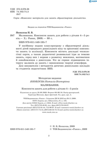 2
УДК	 372.3:376.36
ББК	 74.102:74.3
	 Я47
Серія «Комплекс матеріалів для занять образотворчою діяльністю»
© Н. В. Яковлєва, 2009
ISBN 978-611-540-185-7 © ТОВ Видавництво «Ранок», 2009
Яковлєва Н. В.
Я47	 	 Малювання. Конспекти занять для роботи з дітьми 4—5 ро-
ків.— Х.: Ранок, 2009. — 88 с.
   ISBN 978-611-540-185-7
У посібнику подано план-програму з образотворчої діяль-
ності дітей середнього дошкільного віку та орієнтовні конспек-
ти занять із аплікації. Конспекти містять докладні техноло-
гічні карти, а також дидактичні розвивальні ігри за темами
занять, серед них і вправи з розвитку мовлення, математики
й ознайомлення з довкіллям. Усе це сприяє підвищенню ін-
тересу малюків до занять і виникненню творчої атмосфери.
Для вихователів і методистів дитячих дошкільних закладів
та студентів педагогічних ВНЗ.
УДК 372.3:376.36
ББК 74.102:74.3
Видано за ліцензією ТОВ Видавництво «Ранок»
Методичне видання
ЯКОВЛЄВА Наталія Вікторівна
Малювання.
Конспекти занять для роботи з дітьми 4—5 років
Підписано до друку 28.09.2009. Формат 60×90/16. Папір друкарський. 	
Гарнітура Шкільна. Друк офсетний. Ум. друк. арк. 4.
ТОВ Видавництво «Ранок». Свідоцтво ДК № 3322 від 26.11.2008.	
61071 Харків, вул. Кібальчича, 27, к. 135.
Для листів: 61045 Харків, а/с 3355. E-mail: office ranok.kharkov.ua	
Тел. (057) 719-48-65, тел./факс (057) 719-58-67.
З питань реалізації: (057) 712-91-44, 712-90-87. E-mail: commerce ranok.kharkov.ua	
«Книга поштою»: (057) 717-74-55, (067) 546-53-73. E-mail: pochta ranok.kharkov.ua	
www.ranok.com.ua
 