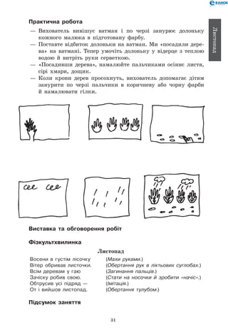 31
Листопад
Практична робота
— 	Вихователь вивішує ватман і по черзі занурює долоньку
кожного малюка в підготовану фарбу.
— 	Поставте відбиток долоньки на ватман. Ми «посадили дере-
ва» на ватмані. Тепер умочіть долоньку у відерце з теплою
водою й витріть руки серветкою.
— 	«Посадивши дерева», намалюйте пальчиками осіннє листя,
сірі хмари, дощик.
— 	Коли крони дерев просохнуть, вихователь допомагає дітям
занурити по черзі пальчики в коричневу або чорну фарби
й намалювати гілки.
Виставка та обговорення робіт
Фізкультхвилинка
Листопад
Восени в густім лісочку 	 (Махи руками.)
Вітер обривав листочки. 	 (Обертання рук в ліктьових суглобах.)
Всім деревам у гаю 	 (Загинання пальців.)
Зачіску робив свою. 	 (Стати на носочки й зробити «начіс».)
Обтрусив усі підряд — 	 (Імітація.)
От і вийшов листопад. 	 (Обертання тулубом.)
Підсумок заняття
 