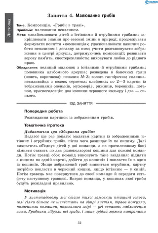 32
Листопад
Заняття 4. Малювання грибів
Тема. Композиція. «Гриби в траві».
Прийоми: малювання пензликом.
Мета: ознайомлювати дітей з їстівними й отруйними грибами; за-
кріплювати знання про сезонні зміни в природі; продовжувати
формувати поняття «композиція»; удосконалювати навички ро-
боти пензликом і догляду за ним; учити розташовувати зобра-
ження в центрі аркуша, дотримуючись композиції; розвивати
зорову пам’ять, спостережливість; виховувати любов до рідного
краю.
Обладнання: великий малюнок з їстівними й отруйними грибами;
половинка альбомного аркуша; розведена в баночках гуаш
(жовта, коричнева); пензлик № 3; волога ганчірочка; склянка-
невиливайка з водою; серветка; клейонка; по 2—3 картки із
зображеннями опеньків, мухоморів, рижиків, боровиків, пога-
нок, красноголовців; два кошики червоного кольору і два — си-
нього.
ХІД ЗАНЯТТЯ
Попередня робота
Розглядання картинок із зображенням грибів.
Тематична ігротека
Дидактична гра «Збирання грибів»
Педагог ще раз показує малятам картки із зображеннями їс-
тівних і отруйних грибів, після чого розкидає їх по килиму. Далі
вихователь об’єднує дітей у дві команди, а на протилежному боці
кімнати ставить по два різнокольорові кошики для кожної коман-
ди. Потім гравці обох команд виконують таке завдання: підняти
з килима по одній картці, добігти до кошиків і покласти їх в один
із кошиків. Якщо зображений гриб виявиться отруйним, картку
потрібно покласти в червоний кошик, якщо їстівним — у синій.
Потім гравець має повернутися до своєї команди й передати еста-
фету наступному гравцеві. Виграє команда, у кошиках якої гриби
будуть розкладені правильно.
Мотивація
У листопадовому лісі стало тихо: замовкли пташині голоси,
голі гілки більше не шелестять на вітрі листям, трава пожухла,
позасинали комашки, поховалися звірі — усі чекають наближення
зими. Грибники зібрали всі гриби, і лише зрідка можна натрапити
 