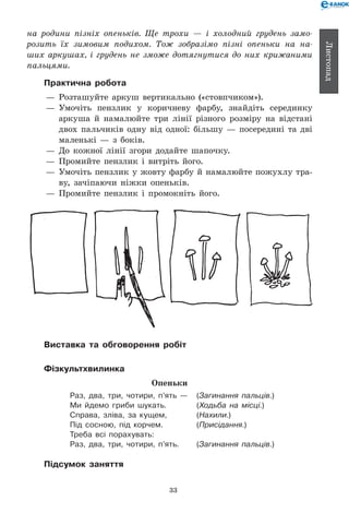 33
Листопад
на родини пізніх опеньків. Ще трохи — і холодний грудень замо­
розить їх зимовим подихом. Тож зобразімо пізні опеньки на на­
ших аркушах, і грудень не зможе дотягнутися до них крижаними
пальцями.
Практична робота
— 	Розташуйте аркуш вертикально («стовпчиком»).
— 	Умочіть пензлик у коричневу фарбу, знайдіть серединку
аркуша й намалюйте три лінії різного розміру на відстані
двох пальчиків одну від одної: більшу — посередині та дві
маленькі — з боків.
— 	До кожної лінії згори додайте шапочку.
— 	Промийте пензлик і витріть його.
— 	Умочіть пензлик у жовту фарбу й намалюйте пожухлу тра-
ву, зачіпаючи ніжки опеньків.
— 	Промийте пензлик і промокніть його.
Виставка та обговорення робіт
Фізкультхвилинка
Опеньки
Раз, два, три, чотири, п’ять — 	 (Загинання пальців.)
Ми йдемо гриби шукать. 	 (Ходьба на місці.)
Справа, зліва, за кущем, 	 (Нахили.)
Під сосною, під корчем. 	 (Присідання.)
Треба всі порахувать:
Раз, два, три, чотири, п’ять. 	 (Загинання пальців.)
Підсумок заняття
 