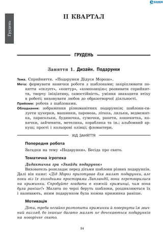 34
Грудень
ІІ КВАРТАЛ
Грудень
Заняття 1. Дизайн. Подарунки
Тема. Сприйняття. «Подарунки Дідуся Мороза».
Мета: формувати навички роботи з шаблонами; закріплювати по-
няття «силует», «контур», «композиція»; розвивати сприйнят-
тя, творчу ініціативу, самостійність, уміння знаходити втіху
в роботі; виховувати любов до образотворчої діяльності.
Прийоми: робота з шаблонами.
Обладнання: зображення різноманітних подарунків; шаблони-си­
луети цукерки, машинки, паровоза, літака, ляльки, ведмежат-
ка, парасольки, будиночка, сумочки, ракети, кошенятка, ко-
нячки, зайченяти, метелика, кораблика та ін.; альбомний ар-
куш; прості і кольорові олівці; фломастери.
ХІД ЗАНЯТТЯ
Попередня робота
Загадки на тему «Подарунки». Бесіда про свято.
Тематична ігротека
Дидактична гра «Знайди подарунок»
Вихователь розкладає перед дітьми шаблони різних подарунків.
Далі він каже: «Дід Мороз приготував для малят подарунки, але
поки віз їх холодними просторами Лапландії, вони перетворилися
на крижинки. Спробуйте вгадати в кожній крижинці, чим вона
була раніше!» Малята по черзі беруть шаблони, роздивляються їх
і називають, яким подарунком була кожна крижинка раніше.
Мотивація
Діти, треба негайно розтопити крижинки й повернути їм зви­ч­-
ний вигляд, бо інакше багато малят не дочекаються подарунків
на новорічне свято.
 