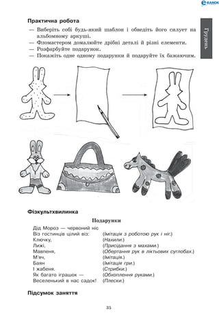 35
Грудень
Практична робота
— 	Виберіть собі будь-який шаблон і обведіть його силует на
альбомному аркуші.
— 	Фломастером домалюйте дрібні деталі й різні елементи.
— 	Розфарбуйте подарунок.
— 	Покажіть одне одному подарунки й подаруйте їх бажаючим.
Фізкультхвилинка
Подарунки
Дід Мороз — червоний ніс
Віз гостинців цілий віз: 	 (Імітація з роботою рук і ніг.)
Ключку, 	 (Нахили.)
Лижі, 	 (Присідання з махами.)
Мавпеня,	 (Обертання рук в ліктьових суглобах.)
М’яч, 	 (Імітація.)
Баян 	 (Імітація гри.)
І жабеня. 	 (Стрибки.)
Як багато іграшок — 	 (Обхоплення руками.)
Веселенький в нас садок! 	 (Плески.)
Підсумок заняття
 