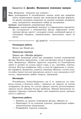 36
Грудень
Заняття 2. Дизайн. Малювання ялинкових прикрас
Тема. Візерунки. «Іграшки для ялинки».
Мета: розширювати й поглиблювати знання дітей про новорічне
свято; закріплювати знання про геометричні фігури; формува-
ти вміння малювати візерунки на заданій площині; розвивати
уяву, посидючість; виховувати любов до малювання.
Прийоми: перетворення геометричних фігур.
Обладнання: демонстраційний матеріал із зображенням предметів,
що складаються з геометричних фігур; зображення геоме-
тричних фігур; прості і кольорові олівці; альбомний аркуш із
контурами квадрата, прямокутника, трикутника, круга та
овалу.
ХІД ЗАНЯТТЯ
Попередня робота
Бесіда про Новий рік.
Тематична ігротека
Творча гра «Мандри фігурок»
Педагог розповідає дітям про мандрівку кожної геометричної
фігури. Малюки придумують, з ким яка фігурка могла б подружи-
тися. Наприклад: «Вийшов кружечок погуляти по Геометричній
країні й зустрів на шляху кругле озеро, а ще... (колобка, сонечко,
м’ячик). Веселий квадратик забіг у гості до паровозика, а потім...
(до портфеля, будиночка, книжки, віконця). Навколо зеленої ялин­
ки водив танок веселий трикутник, разом із ним танцювали спід­
нички... (морожениці, рибки, вітрила, пірамідки).
Мотивація
Розсердилася Злюка-Закарлюка, що її не запросили на ново­
річну ялинку в дитячий садок, і вирішила всі іграшки на ялинці
зачарувати. До ранку на зеленій красуні замість різнокольорових
іграшок висіли однакові безлиці предмети. Мерщій допоможімо по­
вернути іграшкам святкові барви, щоб новорічний ранок пройшов
весело й радісно!
Практична робота
— 	Знайдіть на аркуші геометричні фігури, обведіть їх.
— 	Перетворіть їх на ялинкові іграшки, прикрасивши найріз-
номанітнішими візерунками.
— 	Розфарбуйте іграшки олівцями.
 