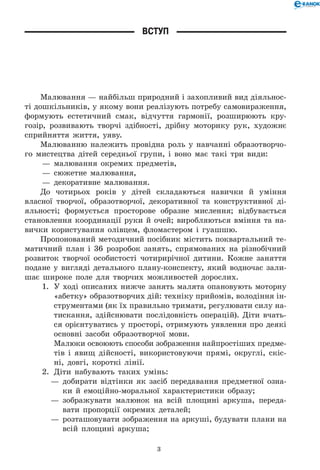 3
Вступ
Малювання — найбільш природний і захопливий вид діяльнос-
ті дошкільників, у якому вони реалізують потребу самовираження,
формують естетичний смак, відчуття гармонії, розширюють кру-
гозір, розвивають творчі здібності, дрібну моторику рук, художнє
сприйняття життя, уяву.
Малюванню належить провідна роль у навчанні образотворчо-
го мистецтва дітей середньої групи, і воно має такі три види:
— 	малювання окремих предметів,
— 	сюжетне малювання,
— 	декоративне малювання.
До чотирьох років у дітей складаються навички й уміння
власної творчої, образотворчої, декоративної та конструктивної ді-
яльності; формується просторове образне мислення; відбувається
становлення координації руки й очей; виробляються вміння та на-
вички користування олівцем, фломастером і гуашшю.
Пропонований методичний посібник містить поквартальний те-
матичний план і 36 розробок занять, спрямованих на різнобічний
розвиток творчої особистості чотирирічної дитини. Кожне заняття
подане у вигляді детального плану-конспекту, який водночас зали-
шає широке поле для творчих можливостей дорослих.
1.	 У ході описаних нижче занять малята опановують моторну
«абетку» образотворчих дій: техніку прийомів, володіння ін-
струментами (як їх правильно тримати, регулювати силу на-
тискання, здійснювати послідовність операцій). Діти вчать­-	
ся орієнтуватись у просторі, отримують уявлення про деякі
основні засоби образотворчої мови.
Малюки освоюють способи зображення найпростіших предме­-	
тів і явищ дійсності, використовуючи прямі, округлі, скіс-
ні, довгі, короткі лінії.
2.	 Діти набувають таких умінь:
—	 добирати відтінки як засіб передавання предметної озна-
ки й емоційно-моральної характеристики образу;
—	 зображувати малюнок на всій площині аркуша, переда-
вати пропорції окремих деталей;
—	 розташовувати зображення на аркуші, будувати плани на
всій площині аркуша;
 