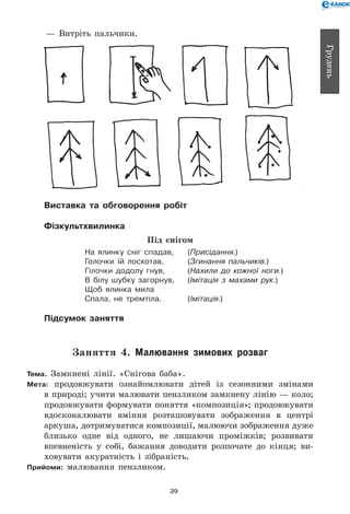 39
Грудень
— 	Витріть пальчики.
Виставка та обговорення робіт
Фізкультхвилинка
Під снігом
На ялинку сніг спадав, 	 (Присідання.)
Голочки їй лоскотав, 	 (Згинання пальчиків.)
Гілочки додолу гнув, 	 (Нахили до кожної ноги.)
В білу шубку загорнув, 	 (Імітація з махами рук.)
Щоб ялинка мила
Спала, не тремтіла. 	 (Імітація.)
Підсумок заняття
Заняття 4. Малювання зимових розваг
Тема. Замкнені лінії. «Снігова баба».
Мета: продовжувати ознайом­лювати дітей із сезонними змінами
в природі; учити малювати пензликом замкнену лінію — коло;
продовжувати формувати поняття «композиція»; продовжувати
вдосконалювати вміння розташовувати зображення в центрі
аркуша, дотримуватися композиції, малюючи зображення дуже
близько одне від одного, не лишаючи проміжків; розвивати
впевненість у собі, бажання доводити розпочате до кінця; ви-
ховувати акуратність і зібраність.
Прийоми: малювання пензликом.
 