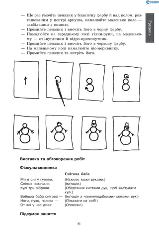 41
Грудень
— 	Ще раз умочіть пензлик у блакитну фарбу й над колом, роз-
ташованим у центрі аркуша, намалюйте маленьке коло —
завбільшки з вишню.
— 	Промийте пензлик і вмочіть його в чорну фарбу.
— 	Намалюйте на середньому колі гілки-руки, на маленько-
му — очі-вуглинки й відро-прямокутник.
— 	Промийте пензлик і вмочіть його в червону фарбу.
— 	На маленькому колі намалюйте ніс-морквинку.
— 	Промийте пензлик та витріть його.
Виставка та обговорення робіт
Фізкультхвилинка
Снігова баба
Ми в снігу гуляли, 	 (Нахили, махи руками.)
Сніжок накачали, 	 (Імітація.)
Кулі три зібрали. 	 (Обертання кистями рук, щоб зімітувати
	 кулі.)
Вийшла баба снігова — 	(Імітація з «хвилеподібними» махами рук.)
Ноги, пузо, голова — 	 (Показати на собі.)
От які у нас дива! 	 (Оплески.)
Підсумок заняття
 