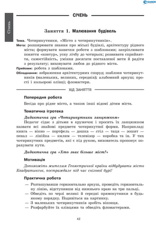 42
Січень
Січень
Заняття 1. Малювання будівель
Тема. Чотирикутники. «Місто з чотирикутників».
Мета: розширювати знання про міські будівлі, архітектуру рідного
міста; формувати навички роботи з шаблонами; закріплювати
поняття «контур», усну лічбу до чотирьох; розвивати сприйнят-
тя, самостійність, уміння досягати поставленої мети й радіти
з результату; виховувати любов до рідного міста.
Прийоми: робота з шаблонами.
Обладнання: зображення архітектурних споруд; шаблони чотирикут-
ників (маленьких, великих, середніх); альбомний аркуш; про-
сті і кольорові олівці; фломастери.
ХІД ЗАНЯТТЯ
Попередня робота
Бесіда про рідне місто, а також інші відомі дітям міста.
Тематична ігротека
Дидактична гра «Чотирикутники ланцюжком»
Педагог сідає з дітьми в кружечок і просить їх ланцюжком
назвати всі знайомі предмети чотирикутної форми. Наприклад:
книга — вікно — портфель — дошка — стіл — таця — зошит —
пенал — лінійка — килим — телевізор — коробка та ін. У тих
чотирикутних предметів, які є під рукою, вихователь пропонує по-
рахувати кути.
Дидактична гра «Хто знає більше міст?»
Мотивація
Допоможіть жителям Геометричної країни відбудувати місто
Квадратинськ, постраждале під час снігової бурі!
Практична робота
— 	Розташувавши горизонтально аркуш, проведіть горизонталь-
ну лінію, відступивши від нижнього краю на три пальці.
— 	Обведіть по черзі великі й середні прямокутники в будь-
якому порядку. Подивіться на картинку.
— 	З маленьких чотирикутників зробіть віконця.
— 	Розфарбуйте їх олівцями та обведіть фломастерами.
 
