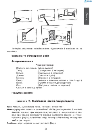 43
Січень
Виберіть малюнки найцікавіших будиночків і вивісьте їх на
виставку.
Виставка та обговорення робіт
Фізкультхвилинка
Чотирикутники
Покажіть мені вікно. 	(Махи руками.)
Хатку. 	 (Потягування з імітацією.)
Килим. 	 (Присідання з імітацією.)
Доміно. 	 (Показати «гру».)
Книжку. 	 (Хлопання з імітацією.)
Рамку. 	 (Імітація з нахилами голови в рамці з рук.)
Ґанок. 	 (Руками викласти дві сходинки.)
Стіл. 	 (Зімітувати сидіння за партою.)
Скільки в кожному кутів?
Підсумок заняття
Заняття 2. Малювання птахів-зимувальників
Тема. Овали. Допоміжні лінії. «Ворон і вороненя».
Мета: формувати поняття «допоміжні лінії»; розширювати й поглиб­
лювати знання про тварин-зимувальників; закріплювати зна-
ння про овали; формувати вміння малювати тварин із геоме-
тричних фігур; розвивати уяву, творчу активність; виховувати
любов до тварин.
Прийоми: перетворення геометричних фігур.
 