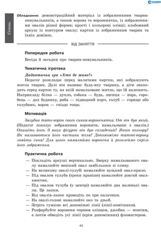 44
Січень
Обладнання: демонстраційний матеріал із зображеннями тварин-
зимувальників, а також ворона та вороненятка, із зображення-
ми овалів різної форми; прості і кольорові олівці; альбомний
аркуш із контуром овалу; картки із зображенням тварин та
їхніх домівок.
ХІД ЗАНЯТТЯ
Попередня робота
Бесіда й загадки про тварин-зимувальників.
Тематична ігротека
Дидактична гра «Хто де живе?»
Педагог розкладає перед малятами картки, які зображують
житла тварин. Далі він називає будь-яку тварину, а діти знахо-
дять серед карток ту, на якій намальоване житло, що їй належить.
Наприклад: білка — дупло, собака — буда, лисиця — нора, горо-
бець — дах будинку, риба — підводний корч, голуб — горище або
голубник, ворон — гніздо тощо.
Мотивація
Загубив тато-ворон свого синка-вороненятка. От він був який.
(Педагог показує зображення вороняти, намальоване з овалів.)
Опишіть його. З яких фігурок він був складений? Якого кольору?
Як називаються його частини тіла? Допоможімо татові-ворону
знайти сина! Для цього намалюймо вороненя й розклеймо скрізь
його зображення.
Практична робота
— 	Покладіть аркуші вертикально. Зверху намальованого ова-
лу намалюйте менший овал завбільшки зі сливу.
— 	На великому овалі-тулубі намалюйте вузький овал-крило.
— 	Під овалом тулуба (трохи правіше) намалюйте довгий овал-
хвостик.
— 	Під овалом тулуба (у центрі) намалюйте два маленькі ова-
ли. Це лапки.
— 	Від овалів-лапок проведіть по три пальчики.
— 	На овалі-голові намалюйте око та дзьоб.
— 	Зітріть гумкою всі допоміжні лінії (лінії-помічники).
— 	Розфарбуйте вороненя чорним олівцем, дзьобик — жовтим,
а потім обведіть усі лінії (крім допоміжних) фломастером.
 