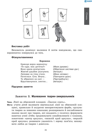 45
Січень
Виставка робіт
Вихователь розвішує малюнки й потім повідомляє, що син-
вороненятко повернувся до тата.
Фізкультхвилинка
Вороненя
Крикнув ворон воронятку:
«Ти куди, моє дитятко?» 	 (Махи руками.)
Воно крила розпустило. 	 (Обертання кистями рук.)
Жовтий дзьобик розтулило. 	 (Імітація.)
Лапками на гілку стало. 	 (Махи ногами.)
Потяглося. Сіло. Впало… 	 (Повторити рухи.)
Та зібралося на силі — 	 (Підстрибнути.)
Відштовхнулося, злетіло… 	 (Імітація.)
Підсумок заняття
Заняття 3. Малювання тварин-зимувальників
Тема. Лінії на обмеженій площині. «Їжачок спить».
Мета: учити дітей малювати вертикальні лінії на обмеженій пло-
щині, правильно й акуратно використовувати фарби, групува-
ти тварин за певними ознаками; розширювати й поглиблювати
знання малят про тварин, які впадають у сплячку; формувати
навички усної лічби; продовжувати ознайомлювати з гуашшю,
поняттями «центр аркуша», «нижній край аркуша», «верхній
край аркуша»; розвивати уважність і зорову пам’ять; вихову-
вати любов до тварин і довкілля.
 