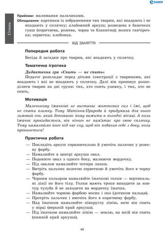 46
Січень
Прийоми: малювання пальчиками.
Обладнання: картинки із зображенням тих тварин, які впадають і не
впадають у сплячку; альбомний аркуш; розведена в баночках
гуаш (коричнева, рожева, чорна та блакитна); волога ганчіроч-
ка; серветка; клейонка.
ХІД ЗАНЯТТЯ
Попередня робота
Бесіда й загадки про тварин, які впадають у сплячку.
Тематична ігротека
Дидактична гра «Спить — не спить»
Педагог розкладає перед дітьми ілюстрації з тваринами, які
впадають і які не впадають у сплячку. Далі він пропонує розпо-
ділити тварин на дві групи: тих, хто спить узимку, і тих, хто не
спить.
Мотивація
Маленькому їжачкові не вистачає життєвих сил і їжі, щоб
не спати взимку. Тому Матінка-Природа й придумала для нього
зимовий сон, який допомагає йому вижити в холодні місяці. А коли
їжачок прокидається, він нічого не пам’ятає про свою сплячку.
Тому намалюймо його під час сну, щоб він побачив себе з боку, коли
прокинеться!
Практична робота
— 	Покладіть аркуш горизонтально й умочіть пальчик у роже-
ву фарбу.
— 	Намалюйте в центрі аркуша овал.
— 	Подовжте овал з одного боку, малюючи мордочку.
— 	Під овалом намалюйте чотири лапки.
— 	Витріть пальчик вологою серветкою й умочіть його в чорну
фарбу.
— 	Чорним кольором намалюйте їжачкові голки — вертикаль-
ні лінії по його тілу. Голки мають трохи виходити за кон-
тур тулуба й не заходити на мордочку їжачка.
— 	Намалюйте чорною фарбою носик і око (дотиком пальця).
— 	Протріть пальчик і вмочіть його в коричневу фарбу.
— 	Над їжачком намалюйте півкруглу лінію, наче він спить
у нірці (верхній край аркуша).
— 	Під їжачком намалюйте лінію — землю, на якій він спить
(нижній край аркуша).
 