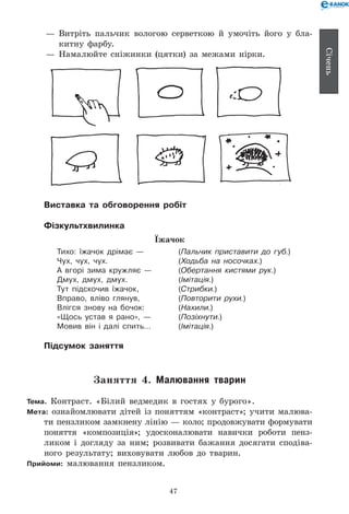 47
Січень
— 	Витріть пальчик вологою серветкою й умочіть його у бла-
китну фарбу.
— 	Намалюйте сніжинки (цятки) за межами нірки.
Виставка та обговорення робіт
Фізкультхвилинка
Їжачок
Тихо: їжачок дрімає —	 (Пальчик приставити до губ.)
Чух, чух, чух.	 (Ходьба на носочках.)
А вгорі зима кружляє —	 (Обертання кистями рук.)
Дмух, дмух, дмух.	 (Імітація.)
Тут підскочив їжачок,	 (Стрибки.)
Вправо, вліво глянув,	 (Повторити рухи.)
Влігся знову на бочок:	 (Нахили.)
«Щось устав я рано», —	 (Позіхнути.)
Мовив він і далі спить…	 (Імітація.)
Підсумок заняття
Заняття 4. Малювання тварин
Тема. Контраст. «Білий ведмедик в гостях у бурого».
Мета: ознайомлювати дітей із поняттям «контраст»; учити малюва-
ти пензликом замкнену лінію — коло; продовжувати формувати
поняття «композиція»; удосконалювати навички роботи пенз­-	
ликом і догляду за ним; розвивати бажання досягати сподіва-
ного результату; виховувати любов до тварин.
Прийоми: малювання пензликом.
 