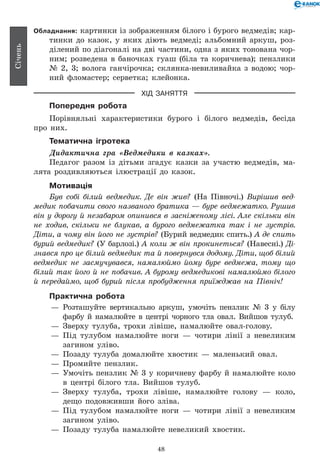 48
Січень
Обладнання: картинки із зображенням білого і бурого ведмедів; кар-
тинки до казок, у яких діють ведмеді; альбомний аркуш, роз-
ділений по діагоналі на дві частини, одна з яких тонована чор-
ним; розведена в баночках гуаш (біла та коричнева); пензлики
№ 2, 3; волога ганчірочка; склянка-невиливайка з водою; чор-
ний фломастер; серветка; клейонка.
ХІД ЗАНЯТТЯ
Попередня робота
Порівняльні характеристики бурого і білого ведмедів, бесіда
про них.
Тематична ігротека
Дидактична гра «Ведмедики в казках».
Педагог разом із дітьми згадує казки за участю ведмедів, ма-
лята роздивляються ілюстрації до казок.
Мотивація
Був собі білий ведмедик. Де він жив? (На Півночі.) Вирішив вед­
медик побачити свого названого братика — буре ведмежатко. Рушив
він у дорогу й незабаром опинився в засніженому лісі. Але скільки він
не ходив, скільки не блукав, а бурого ведмежатка так і не зустрів.
Діти, а чому він його не зустрів? (Бурий ведмедик спить.) А де спить
бурий ведмедик? (У барлозі.) А коли ж він прокинеться? (Навесні.) Ді­
знався про це білий ведмедик та й повернувся додому. Діти, щоб білий
ведмедик не засмучувався, намалюймо йому буре ведмежа, тому що
білий так його й не побачив. А бурому ведмедикові намалюймо білого
й передаймо, щоб бурий після пробудження приїжджав на Північ!
Практична робота
— 	Розташуйте вертикально аркуш, умочіть пензлик № 3 у бі­лу
фарбу й намалюйте в центрі чорного тла овал. Вийшов тулуб.
— 	Зверху тулуба, трохи лівіше, намалюйте овал-голову.
— 	Під тулубом намалюйте ноги — чотири лінії з невеликим
загином уліво.
— 	Позаду тулуба домалюйте хвостик — маленький овал.
— 	Промийте пензлик.
— 	Умочіть пензлик № 3 у коричневу фарбу й намалюйте коло
в центрі білого тла. Вийшов тулуб.
— 	Зверху тулуба, трохи лівіше, намалюйте голову — коло,
дещо подовживши його зліва.
— 	Під тулубом намалюйте ноги — чотири лінії з невеликим
загином уліво.
— 	Позаду тулуба намалюйте невеликий хвостик.
 