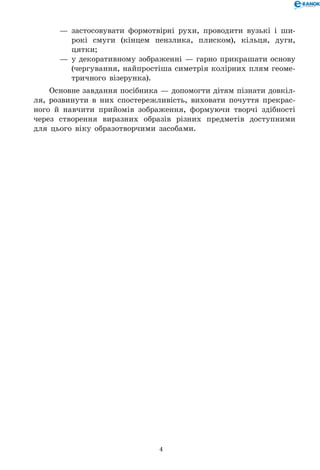 4
—	 застосовувати формотвірні рухи, проводити вузькі і ши-
рокі смуги (кінцем пензлика, плиском), кільця, дуги,
цятки;
—	 у декоративному зображенні — гарно прикрашати основу
(чергування, найпростіша симетрія колірних плям геоме-
тричного візерунка).
Основне завдання посібника — допомогти дітям пізнати довкіл-
ля, розвинути в них спостережливість, виховати почуття прекрас-
ного й навчити прийомів зображення, формуючи творчі здібності
через створення виразних образів різних предметів доступними
для цього віку образотворчими засобами.
 