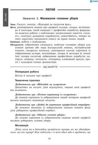 50
Лютий
Лютий
Заняття 1. Малювання головних уборів
Тема. Силует, контур. «Відгадай за силуетом фах».
Мета: розширювати знання про професії кухаря, лікаря, міліціоне-
ра й шахтаря, їхній спецодяг і професійні атрибути; формува-
ти навички роботи з шаблонами; закріплювати поняття «силу-
ет», «контур»; розвивати сприйняття, самостійність, інтерес до
світу дорослих; виховувати повагу до праці інших людей.
Прийоми: робота з шаблонами.
Обладнання: зображення спецодягу; шаблони головних уборів для
кожної дитини або пари (кухарський ковпак, міліцейський
кашкет, лікарська шапочка, шахтарська каска); картинки із
зображенням кухаря, міліціонера, лікаря й шахтаря (а також
їхні чотири силуети); зображення професійних атрибутів: ка-
струлі, шприца, пістолета, ліхтарика; альбомний аркуш; про-
сті і кольорові олівці; фломастери.
ХІД ЗАНЯТТЯ
Попередня робота
Бесіда й загадки про професії.
Тематична ігротека
Дидактична гра «Відгадай за силуетом»
Дивлячись на силует, діти відгадують, людині якої професії
він належить.
Дидактична гра «Зістав картинку із силуетом»
До кожної картинки із зображенням людей чотирьох професій
малята знаходять відповідні силуети.
Дидактична гра «Додай до картинки професійний атрибут»
До кожного малюнка із зображенням людини певного фаху
діти добирають професійний атрибут.
Дидактична гра «Одягни головні убори»
До кожної картинки із зображенням людини певної професії
малюки добирають головні убори.
Мотивація
Діти, коли ми в дитсадку зустрічали кухаря, як ми здогадува­
лися, що він кухар? Яка підказка є в його одязі або в предметі, що
 