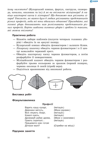 51
Лютий
йому належить? (Кухарський ковпак, фартух, каструля, сковоро-
да, качалка, ополоник та ін.) А як ви впізнаєте міліціонера? А на­
віщо шахтареві каска й ліхтарик? Що допоможе вам упізнати лі­
каря? Уявляєте, як важко було б людям упізнавати представників
різних професій, якби всі вони одягались однаково! Пригадайте, які
головні убори допомагають нам розпізнавати представників різ­
них професій. Беріть шаблони головних уборів і зробіть їх такими,
які можна впізнати!
Практична робота
— 	Візьміть набори шаблонів (силуети чотирьох головних убо-
рів) і обведіть їх на аркуші паперу.
— 	Кухарський ковпак обведіть фломастером і залиште білим.
— 	Лікарську шапочку обведіть чорним фломастером і в її цен-
трі намалюйте червоний хрест.
— 	Обведіть шахтарську каску чорним фломастером, а потім
розфарбуйте її помаранчевим.
— 	Міліцейський кашкет обведіть чорним фломастером і роз-
фарбуйте трьома кольорами за зразком (чорний козирок,
червона околиця й синій (сірий) верх).
— 	Поділіться враженнями від виконаної роботи.
Виставка робіт
Фізкультхвилинка
Професії
Варять кашу кухарі, 	 (Імітація.)
Двірники метуть, 	 (Махи руками.)
Всіх лікують лікарі, 	 (Імітація.)
Ковалі кують.	 (Імітація.)
Дроворуб рубає дрова,	 (Махи з нахилами.)
Грають скрипалі…	 (Імітація.)
Працювати ким готові
Дітлахи малі?	 (Стрибки на місці.)
Підсумок заняття
 