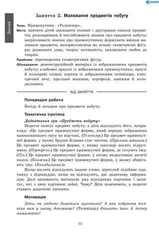 52
Лютий
Заняття 2. Малювання предметів побуту
Тема. Прямокутник. «Телевізор».
Мета: навчати дітей знаходити головні і другорядні ознаки предме-
тів; розширювати й поглиблювати знання про предмети побуту;
закріплювати знання про прямокутники; формувати вмін­ня ма-
лювати предмети, використовуючи як основу геометричні фігу-
ри; розвивати уяву, творчу активність; виховувати любов до
тварин.
Прийоми: перетворення геометричних фігур.
Обладнання: демонстраційний матеріал із зображеннями предметів
побуту; альбомні аркуші із зображенням прямокутника; прості
й кольорові олівці; картки із зображеннями телевізора, елек-
тричної печі, пральної машини, портфеля, книжки й холо-
дильника.
ХІД ЗАНЯТТЯ
Попередня робота
Бесіда й загадки про предмети побуту.
Тематична ігротека
Дидактична гра «Предмети побуту»
Педагог описує предмет побуту, а діти відгадують його, напри-
клад: «Це предмет прямокутної форми, який передає зображення
навколишнього світу на відстані. (Телевізор.) Це предмет прямокут-
ної форми, у якому брудна білизна стає чистою. (Пральна машина.)
Це предмет прямокутної форми, у якому школярі носять підруч-
ники. (Портфель.) Це предмет прямокутної форми, де готують їжу.
(Піч.) Це предмет прямокутної форми, у якому надруковані дитячі
казки. (Книжка.) Це предмет прямокутної форми, у якому зберіга-
ють їжу. (Холодильник.)»
Якщо малята відгадують задане слово, дорослий підіймає кар-
тинку з відповіддю, якщо не відгадують, дає додаткову інформа-
цію. Далі вихователь виставляє ряд відгаданих картинок і запи-
тує, які з двох картинок зайві. Чому? Діти пояснюють, а педагог
ставить додаткові питання.
Мотивація
Діти, ви любите дивитися мультики? А яка побутова тех­
ніка вам у цьому допомагає? (Телевізор.) Опишіть його. А тепер
намалюйте!
 