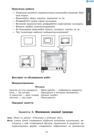 53
Лютий
Практична робота
— 	Усередині великого прямокутника намалюйте менший. Вий­-	
шов екран.
— 	Намалюйте збоку кнопки, динаміки та ін.
— 	Розфарбуйте екран сірим кольором.
— 	Великий прямокутник розфарбуйте коричневим кольором.
— 	Кнопки зробіть різнокольоровими.
— 	За бажанням домалюйте ніжки, колонки, антену та ін.
— 	Чиї телевізори вийшли найоригінальнішими?
Виставка та обговорення робіт
Фізкультхвилинка
Фігурки
Креслю на стіні квадратик,	 (Махи руками — зображення квадрата.)
Кола — під ногами,	 (Присідання з імітацією малювання.)
А трикутник — десь позаду,	 (Нахили тулуба.)
Цяточки — над нами.	 (Потягування.)
Підсумок заняття
Заняття 3. Малювання зимової природи
Тема. Лінії та цятки. «Снігопад у нічному лісі».
Мета: учити дітей створювати відбитки ватяними паличками, ви-
кладати з них геометричні фігури, правильно й акуратно ви-
користовувати фарби, створювати зображення за допомогою
 