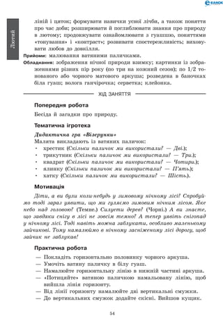 54
Лютий
ліній і цяток; формувати навички усної лічби, а також поняття
про час доби; розширювати й поглиблювати знання про природу
в лютому; продовжувати ознайомлювати з гуашшю, поняттями
«тонування» і «контраст»; розвивати спостережливість; вихову-
вати любов до довкілля.
Прийоми: малювання ватяними паличками.
Обладнання: зображення нічної природи взимку; картинки із зобра-
женнями різних пір року (по три на кожний сезон); по 1/2 то-
нованого або чорного матового аркуша; розведена в баночках
біла гуаш; волога ганчірочка; серветка; клейонка.
ХІД ЗАНЯТТЯ
Попередня робота
Бесіда й загадки про природу.
Тематична ігротека
Дидактична гра «Візерунки»
Малята викладають із ватяних паличок:
•	 хрестик (Скільки паличок ми використали? — Дві.);
•	 трикутник (Скільки паличок ми використали? — Три.);
•	 квадрат (Скільки паличок ми використали? — Чотири.);
•	 ялинку (Скільки паличок ми використали? — П’ять.);
•	 хатку (Скільки паличок ми використали? — Шість.).
Мотивація
Діти, а ви були коли-небудь у зимовому нічному лісі? Спробуй­
мо тоді зараз уявити, що ми гуляємо зимовим нічним лісом. Яке
небо над головою? (Темне.) Силуети дерев? (Чорні.) А ви знаєте,
що завдяки снігу в лісі не зовсім темно? А тепер уявіть снігопад
у нічному лісі. Тоді навіть можна заблукати, особливо маленькому
зайчикові. Тому намалюймо в нічному засніженому лісі дорогу, щоб
зайчик не заблукав!
Практична робота
— 	Покладіть горизонтально половинку чорного аркуша.
— 	Умочіть ватяну паличку в білу гуаш.
— 	Намалюйте горизонтальну лінію в нижній частині аркуша.
— 	«Потицяйте» ватяною паличкою намальовану лінію, щоб
вийшла лінія горизонту.
— 	Від лінії горизонту намалюйте дві вертикальні смужки.
— 	До вертикальних смужок додайте скісні. Вийшов кущик.
 