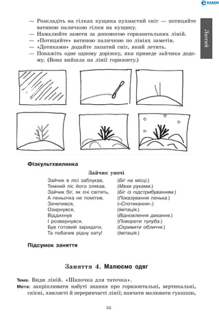 55
Лютий
— 	Розкладіть на гілках кущика пухнастий сніг — потицяйте
ватяною паличкою гілки на кущику.
— 	Намалюйте замети за допомогою горизонтальних ліній.
— 	«Потицяйте» ватяною паличкою по лініях заметів.
— 	«Дотиками» додайте лапатий сніг, який летить.
— 	Покажіть одне одному доріжку, яка приведе зайчика додо-
му. (Вона вийшла на лінії горизонту.)
Фізкультхвилинка
Зайчик уночі
Зайчик в лісі заблукав,	 (Біг на місці.)
Темний ліс його злякав.	 (Махи руками.)
Зайчик біг, як очі світять,	 (Біг із підстрибуванням.)
А пеньочка не помітив.	 (Показування пенька.)
Зачепився,	 («Спотикання».)
Озирнувся,	 (Імітація.)
Віддихнув	 (Відновлення дихання.)
І розвернувся.	 (Повороти тулуба.)
Був готовий заридати,	 (Скривити обличчя.)
Та побачив рідну хату!	 (Імітація.)
Підсумок заняття
Заняття 4. Малюємо одяг
Тема. Види ліній. «Шапочка для таточка».
Мета: закріплювати набуті знання про горизонтальні, вертикальні,
скісні, хвилясті й переривчасті лінії; навчати малювати гуашшю,	
 