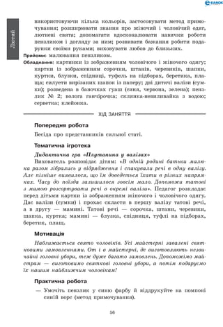 56
Лютий
використовуючи кілька кольорів, застосовувати метод примо-
чування; розширювати знання про жіночий і чоловічий одяг,
лютневі свята; допомагати вдосконалювати навички роботи
пензликом і догляду за ним; розвивати бажання робити пода-
рунки своїми руками; виховувати любов до близьких.
Прийоми: малювання пензликом.
Обладнання: картинки із зображенням чоловічого і жіночого одягу;
картки із зображенням сорочки, штанів, черевиків, шапки,
куртки, блузки, спідниці, туфель на підборах, беретика, пла-
ща; силуети вирізаних шапок із паперу; дві дитячі валізи (сум-
ки); розведена в баночках гуаш (синя, червона, зелена); пенз­
лик № 2; волога ганчірочка; склянка-невиливайка з водою;
серветка; клейонка.
ХІД ЗАНЯТТЯ
Попередня робота
Бесіда про представників сильної статі.
Тематична ігротека
Дидактична гра «Плутанина у валізах»
Вихователь розповідає дітям: «В одній родині батьки малю­
ка разом зібрались у відрядження і спакували речі в одну валізу.
Але пізніше виявилося, що їм доведеться їхати в різних напрям­
ках. Часу до поїзда залишилося зовсім мало. Допоможи татові
з мамою розсортувати речі в окремі валізи». Педагог розкладає
перед дітьми картки із зображенням жіночого і чоловічого одягу.
Дає валізи (сумки) і прохає скласти в першу валізу татові речі,
а в другу — мамині. Татові речі — сорочка, штани, черевики,
шапка, куртка; мамині — блузка, спідниця, туфлі на підборах,
беретик, плащ.
Мотивація
Наближається свято чоловіків. Усі майстерні завалені свят­
ковими замовленнями. От і в майстерні, де виготовляють незви­
чайні головні убори, теж дуже багато замовлень. Допоможімо май­
страм — виготовимо святкові головні убори, а потім подаруємо
їх нашим найближчим чоловікам!
Практична робота
— 	Умочіть пензлик у синю фарбу й віддрукуйте на помпоні
синій ворс (метод примочування).
 