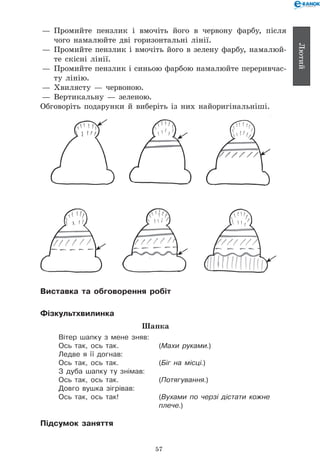 57
Лютий
— 	Промийте пензлик і вмочіть його в червону фарбу, після
чого намалюйте дві горизонтальні лінії.
— 	Промийте пензлик і вмочіть його в зелену фарбу, намалюй-
те скісні лінії.
— 	Промийте пензлик і синьою фарбою намалюйте переривчас-
ту лінію.
— 	Хвилясту — червоною.
— 	Вертикальну — зеленою.
Обговоріть подарунки й виберіть із них найоригінальніші.
Виставка та обговорення робіт
Фізкультхвилинка
Шапка
Вітер шапку з мене зняв:
Ось так, ось так.	 (Махи руками.)
Ледве я її догнав:
Ось так, ось так.	 (Біг на місці.)
З дуба шапку ту знімав:
Ось так, ось так.	 (Потягування.)
Довго вушка зігрівав:
Ось так, ось так!	 (Вухами по черзі дістати кожне
	 плече.)
Підсумок заняття
 
