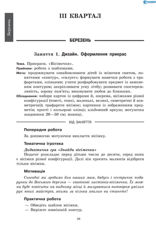 58
Березень
ІІІ КВАРТАЛ
Березень
Заняття 1. Дизайн. Оформлення прикрас
Тема. Прикраси. «Вісімочки».
Прийоми: робота з шаблонами.
Мета: продовжувати ознайомлювати дітей із жіночим святом, по-
няттями «контур», «силует»; формувати навички роботи з тра-
фаретами, олівцями; учити розфарбовувати предмет із замкне-
ним контуром; закріплювати усну лічбу; розвивати спостереж-
ливість, зорову пам’ять; виховувати любов до близьких.
Обладнання: набори карток із цифрами й, зокрема, вісімками різної
конфігурації (товсті, тонкі, маленькі, великі, симетричні й аси-
метричні); трафарети вісімок; картинки із зображенням пред-
метів; прості і кольорові олівці; альбомний аркуш; мотузочка
завдовжки 20—50 см; ножиці.
ХІД ЗАНЯТТЯ
Попередня робота
За допомогою мотузочки викласти вісімку.
Тематична ігротека
Дидактична гра «Знайди вісімочки»
Педагог розкладає перед дітьми числа до десяти, серед яких
є вісімки різної конфігурації. Далі він просить малюків відібрати
тільки вісімки.
Мотивація
Сьогодні ми зробимо для наших мам, бабусь і сестричок пода­
рунки до Восьмого березня — святкові листівки-вісімочки. Їх мож­
на буде повісити на видному місці й милуватися витвором умілих
рук юних майстрів, якими за кілька хвилин ви станете!
Практична робота
— 	Обведіть шаблон вісімки.
— 	Виріжте зовнішній контур.
 