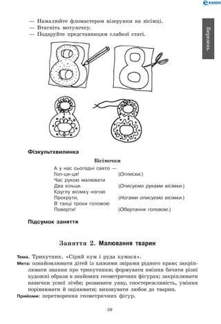 59
Березень
— 	Намалюйте фломастером візерунки на вісімці.
— 	Втягніть мотузочку.
— 	Подаруйте представницям слабкої статі.
Фізкультхвилинка
Вісімочки
А у нас сьогодні свято —
Гоп-ця-ця!	 (Оплески.)
Час рукою малювати
Два кільця.	 (Описуємо руками вісімки.)
Круглу вісімку ногою
Прокрути,	 (Ногами описуємо вісімки.)
В танці трохи головою
Поверти!	 (Обертання головою.)
Підсумок заняття
Заняття 2. Малювання тварин
Тема. Трикутник. «Сірий кум і руда кумася».
Мета: ознайомлювати дітей із хижими звірами рідного краю; закріп­
лювати знання про трикутники; формувати вміння бачити різні
художні образи в знайомих геометричних фігурах; закріп­лювати
навички усної лічби; розвивати уяву, спостережливість, уміння
порівнювати й оцінювати; виховувати любов до тварин.
Прийоми: перетворення геометричних фігур.
 