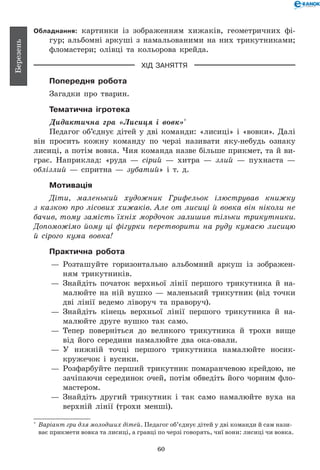 60
Березень
Обладнання: картинки із зображенням хижаків, геометричних фі-
гур; альбомні аркуші з намальованими на них трикутниками;
фломастери; олівці та кольорова крейда.
ХІД ЗАНЯТТЯ
Попередня робота
Загадки про тварин.
Тематична ігротека
Дидактична гра «Лисиця і вовк»*
Педагог об’єднує дітей у дві команди: «лисиці» і «вовки». Далі
він просить кожну команду по черзі називати яку-небудь ознаку
лисиці, а потім вовка. Чия команда назве більше прикмет, та й ви-
грає. Наприклад: «руда — сірий — хитра — злий — пухнаста —
обліз­лий — спритна — зубатий» і т.  д.
Мотивація
Діти, маленький художник Грифельок ілюстрував книжку
з казкою про лісових хижаків. Але от лисиці й вовка він ніколи не
бачив, тому замість їхніх мордочок залишив тільки трикутники.
Допоможімо йому ці фігурки перетворити на руду кумасю лисицю
й сірого кума вовка!
Практична робота
— 	Розташуйте горизонтально альбомний аркуш із зображен-
ням трикутників.
— 	Знайдіть початок верхньої лінії першого трикутника й на-
малюйте на ній вушко — маленький трикутник (від точки
дві лінії ведемо ліворуч та праворуч).
— 	Знайдіть кінець верхньої лінії першого трикутника й на-
малюйте друге вушко так само.
— 	Тепер поверніться до великого трикутника й трохи вище
від його середини намалюйте два ока-овали.
— 	У нижній точці першого трикутника намалюйте носик-
кружечок і вусики.
— 	Розфарбуйте перший трикутник помаранчевою крейдою, не
зачіпаючи серединок очей, потім обведіть його чорним фло-
мастером.
— 	Знайдіть другий трикутник і так само намалюйте вуха на
верхній лінії (трохи менші).
*
	 Варіант гри для молодших дітей. Педагог об’єднує дітей у дві команди й сам нази-
ває прикмети вовка та лисиці, а гравці по черзі говорять, чиї вони: лисиці чи вовка.
 