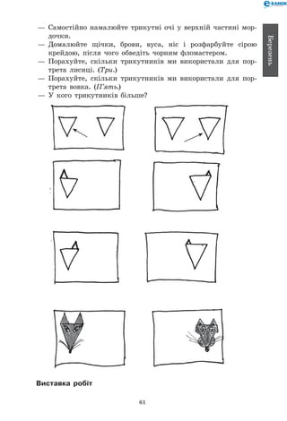 61
Березень
— 	Самостійно намалюйте трикутні очі у верхній частині мор-
дочки.
— 	Домалюйте щічки, брови, вуса, ніс і розфарбуйте сірою
крейдою, після чого обведіть чорним фломастером.
— 	Порахуйте, скільки трикутників ми використали для пор-
трета лисиці. (Три.)
— 	Порахуйте, скільки трикутників ми використали для пор-
трета вовка. (П’ять.)
— 	У кого трикутників більше?
Виставка робіт
 