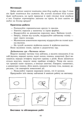 63
Березень
Мотивація
Забув зайчик навесні поміняти свою білу шубку на сіру. І став
він дуже помітним для хижаків. На зеленій галявині біла пляма
дуже виділялася, на сухій травичці й сірій стежці теж впадала
в око. Скоріше перетворіть зайчика на сірого, бо його навіть не
видно на білому аркуші!
Практична робота
— 	Розташуйте горизонтально аркуш із овалом.
— 	Умочіть поролон у ванночку із сірою фарбою.
— 	Віддрукуйте за допомогою поролону овал. Вийшов тулуб.
— 	Зверху, лівіше від тулуба, віддрукуйте зайчикову голову —
круг сірого кольору.
— 	Маленьким шматочком поролону віддрукуйте на голові вуш­-	
ка-смужки.
— 	На тулубі залиште відбитки-лапки й відбиток-хвостик.
Поки малюнок сохне, граємо в дидактичну гру.
Дидактична гра «Частини тіла»
Педагог називає частину тіла зайчика, а малята показують її на
собі (вушка, передні лапки, задні лапки, спинка, животик). Далі ви-
хователь передає естафету ведучого одному з дітей. Коли зміниться
кілька ведучих, педагог знову приймає естафету. Тепер він заплу-
тує гравців: каже «вушка», а показує хвостик. Говорить «животик»,
а демонструє спинку. Діти мають показати частину тіла, названу до-
рослим, і не повторити помилкової дії.
— 	Намалюйте чорним маркером носик, очі й вусики.
Придумайте ім’я своєму зайчикові й вивісьте роботу на виставку.
Виставка та обговорення робіт
 