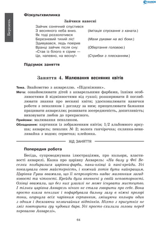 64
Березень
Фізкультхвилинка
Зайчики навесні
Зайчик сонячний спустився
З весняного неба вниз.	 (Імітація спускання з каната.)
Як тоді роззолотився
Березневий тихий ліс!	 (Махи руками на всі боки.)
Здивувався, ледь повірив
Вранці зайчик після сну:	 (Обертання головою.)
«Став із білого я сірим —
Це, напевно, на весну!»	 (Стрибки з плесканням.)
Підсумок заняття
Заняття 4. Малювання весняних квітів
Тема. Знайомство з аквареллю. «Підсніжник».
Мета: ознайомлювати дітей з акварельними фарбами, їхніми особ­
ливостями й відмінностями від гуаші; розширювати й поглиб­
лювати знання про весняні квіти; удосконалювати навички
роботи з пензликом і догляду за ним; прищеплювати бажання
працювати аквареллю; розвивати зосередженість, допитливість;
виховувати любов до прекрасного.
Прийоми: малювання пензликом.
Обладнання: картинки із зображенням квітів; 1/2 альбомного арку-
ша; акварель; пензлик № 2; волога ганчірочка; склянка-неви­
ливайка з водою; серветка; клейонка.
ХІД ЗАНЯТТЯ
Попередня робота
Бесіда, супроводжувана ілюстраціями, про кольори, власти-
вості акварелі. Казка про царівну Акварель: «На балу у Феї Ве­
селки позбиралися царівни-фарби, пани-олівці й пані-крейди. Усі
показували свою майстерність, і кожний хотів бути найкращим.
Царівна Гуаш вважала, що її непрозорість надає малюнкам загад­
ковості та чіткості. Крейди були впевнені у своїй неповторності.
Олівці вважали, що без них узагалі не може існувати мистецтво.
І тільки царівна Акварель нічого не стала говорити про себе. Вона
просто взяла пензлик і пофарбувала бальну залу в ніжні прозорі
тони, огорнула всіх чарівним серпанком, змішуючи кольори один
з одним і досягаючи незвичайних відтінків. Ніхто з присутніх не
зміг повторити гру чудових барв. Усі просто схилили голови перед
перевагою Акварелі».
 