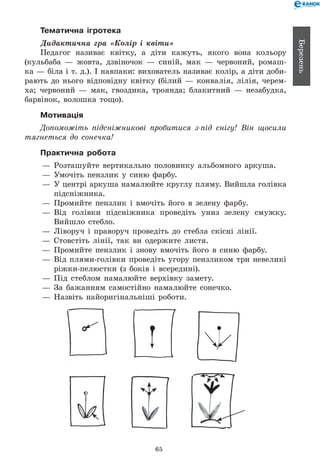 65
Березень
Тематична ігротека
Дидактична гра «Колір і квіти»
Педагог називає квітку, а діти кажуть, якого вона кольору
(кульбаба — жовта, дзвіночок — синій, мак — червоний, ромаш-
ка — біла і т. д.). І навпаки: вихователь називає колір, а діти доби-
рають до нього відповідну квітку (білий — конвалія, лілія, черем-
ха; червоний — мак, гвоздика, троянда; блакитний — незабудка,
барвінок, волошка тощо).
Мотивація
Допоможіть підсніжникові пробитися з-під снігу! Він щосили
тягнеться до сонечка!
Практична робота
— 	Розташуйте вертикально половинку альбомного аркуша.
— 	Умочіть пензлик у синю фарбу.
— 	У центрі аркуша намалюйте круглу пляму. Вийшла голівка
підсніжника.
— 	Промийте пензлик і вмочіть його в зелену фарбу.
— 	Від голівки підсніжника проведіть униз зелену смужку.
Вийшло стебло.
— 	Ліворуч і праворуч проведіть до стебла скісні лінії.
— 	Стовстіть лінії, так ви одержите листя.
— 	Промийте пензлик і знову вмочіть його в синю фарбу.
— 	Від плями-голівки проведіть угору пензликом три невеликі
ріжки-пелюстки (з боків і всередині).
— 	Під стеблом намалюйте верхівку замету.
— 	За бажанням самостійно намалюйте сонечко.
— 	Назвіть найоригінальніші роботи.
 