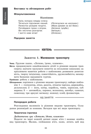 66
Квітень
Виставка та обговорення робіт
Фізкультхвилинка
Підсніжник
Крізь холодну ковдру сніжну
Тягнеться підсніжник ніжний.	 (Потягнутися на носочках.)
Пелюстки розкрив тендітні,	 (Махи руками на всі боки.)
Погойдався трохи з вітром.	 (Хитання тулуба.)
Він листочки розгортає	 (Імітація.)
І життя нове вітає!	 (Оплески.)
Підсумок заняття
Квітень
Заняття 1. Малювання транспорту
Тема. Групове панно. «Летимо, їдемо, пливемо».
Мета: продовжувати ознайомлювати дітей із різними видами тран-
спорту; навчати групувати поняття за спільними ознаками; за-
кріплювати навички роботи з шаблонами; розвивати допитли-
вість, творчу ініціативу, самостійність, дружелюбність; вихову-
вати бажання працювати гуртом.
Прийоми: робота з шаблонами.
Обладнання: картинки з різними видами транспорту; набори шабло-
нів: 1 — гелікоптер, літак, ракета, літаюча тарілка, дирижабль,
дельтаплан; 2 — яхта, катер, корабель, човен, пароплав, суб-
марина; 3 — автомобіль, паровоз, велосипед, автобус, самокат,
самоскид; три аркуші ватману; ножиці; клей; фломастери.
ХІД ЗАНЯТТЯ
Попередня робота
Розглядання малюнків із різними видами транспорту. Скла-
дання розповідей за кожним. Загадки про всі види транспорту.
Тематична ігротека
Дидактична гра «Летимо, їдемо, пливемо»
Педагог по черзі кожній дитині кидає м’яч і називає якийсь
вид транспорту. Малюк, спіймавши м’яч, каже, летить цей вид
 